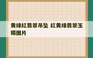 黄绿红翡翠吊坠 红黄绿翡翠玉镯图片