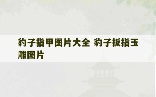 豹子指甲图片大全 豹子扳指玉雕图片