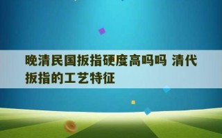 晚清民国扳指硬度高吗吗 清代扳指的工艺特征