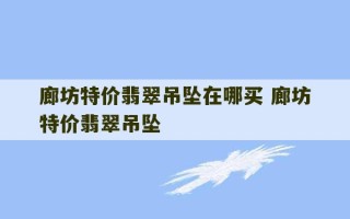 廊坊特价翡翠吊坠在哪买 廊坊特价翡翠吊坠