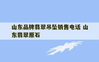 山东品牌翡翠吊坠销售电话 山东翡翠原石