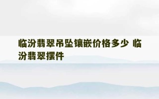 临汾翡翠吊坠镶嵌价格多少 临汾翡翠摆件