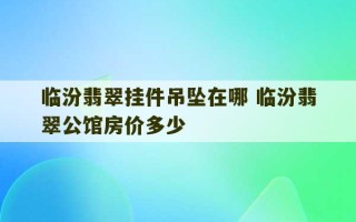 临汾翡翠挂件吊坠在哪 临汾翡翠公馆房价多少