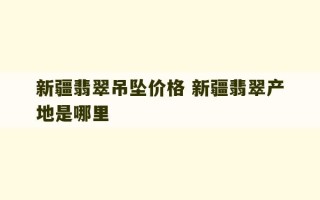 新疆翡翠吊坠价格 新疆翡翠产地是哪里