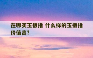 在哪买玉扳指 什么样的玉扳指价值高?