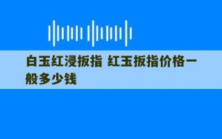 白玉红浸扳指 红玉扳指价格一般多少钱