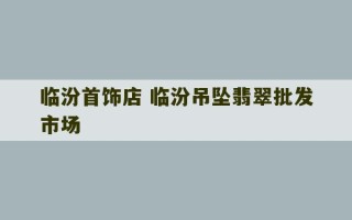 临汾首饰店 临汾吊坠翡翠批发市场