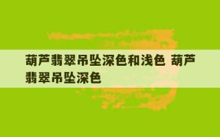 葫芦翡翠吊坠深色和浅色 葫芦翡翠吊坠深色