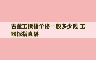 古董玉扳指价格一般多少钱 玉器扳指直播