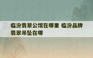 临汾翡翠公馆在哪里 临汾品牌翡翠吊坠在哪