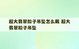 超大翡翠扣子吊坠怎么戴 超大翡翠扣子吊坠