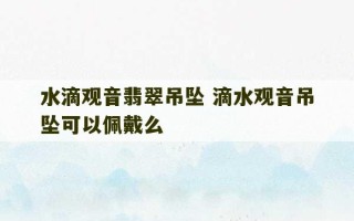 水滴观音翡翠吊坠 滴水观音吊坠可以佩戴么