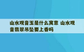 山水观音玉是什么寓意 山水观音翡翠吊坠要上香吗