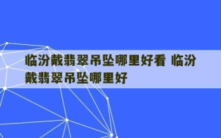 临汾戴翡翠吊坠哪里好看 临汾戴翡翠吊坠哪里好