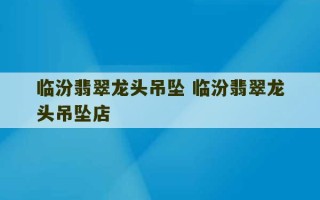 临汾翡翠龙头吊坠 临汾翡翠龙头吊坠店