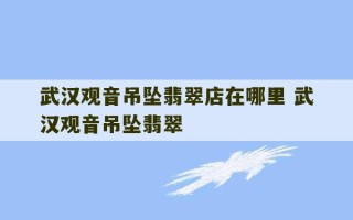 武汉观音吊坠翡翠店在哪里 武汉观音吊坠翡翠