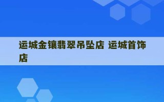 运城金镶翡翠吊坠店 运城首饰店