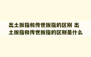 出土扳指和传世扳指的区别 出土扳指和传世扳指的区别是什么