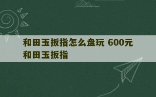 和田玉扳指怎么盘玩 600元和田玉扳指