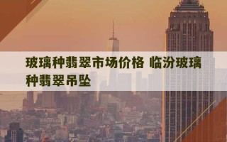 玻璃种翡翠市场价格 临汾玻璃种翡翠吊坠