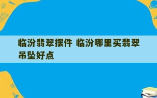 临汾翡翠摆件 临汾哪里买翡翠吊坠好点