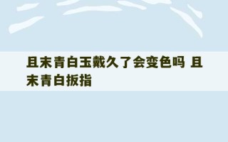 且末青白玉戴久了会变色吗 且末青白扳指