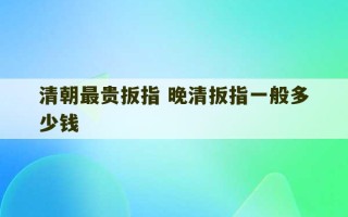 清朝最贵扳指 晚清扳指一般多少钱