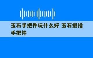 玉石手把件玩什么好 玉石扳指手把件