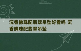 沉香佛珠配翡翠吊坠好看吗 沉香佛珠配翡翠吊坠