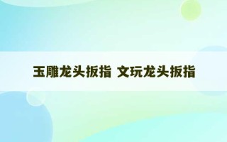 玉雕龙头扳指 文玩龙头扳指