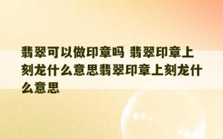 翡翠可以做印章吗 翡翠印章上刻龙什么意思翡翠印章上刻龙什么意思