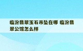 临汾翡翠玉石吊坠在哪 临汾翡翠公馆怎么样