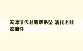 天津清代老翡翠吊坠 清代老翡翠挂件