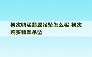 初次购买翡翠吊坠怎么买 初次购买翡翠吊坠