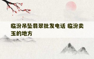 临汾吊坠翡翠批发电话 临汾卖玉的地方