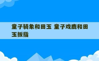 童子骑象和田玉 童子戏鹿和田玉扳指