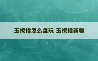 玉扳指怎么盘玩 玉扳指新疆