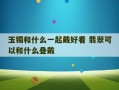 玉镯和什么一起戴好看 翡翠可以和什么叠戴