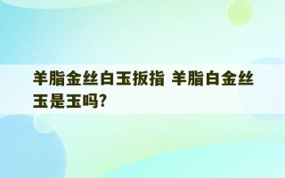 羊脂金丝白玉扳指 羊脂白金丝玉是玉吗?