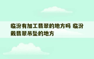 临汾有加工翡翠的地方吗 临汾戴翡翠吊坠的地方