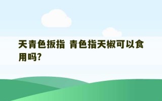 天青色扳指 青色指天椒可以食用吗?