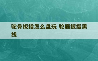 驼骨扳指怎么盘玩 驼鹿扳指黑线