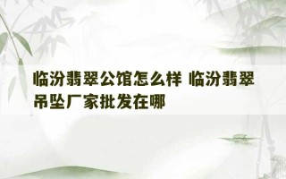 临汾翡翠公馆怎么样 临汾翡翠吊坠厂家批发在哪