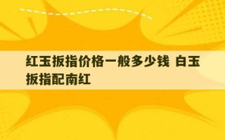 红玉扳指价格一般多少钱 白玉扳指配南红