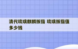 清代琉璃麒麟扳指 琉璃扳指值多少钱