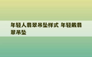 年轻人翡翠吊坠样式 年轻戴翡翠吊坠