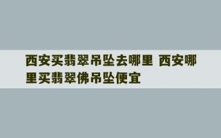 西安买翡翠吊坠去哪里 西安哪里买翡翠佛吊坠便宜