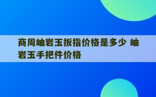 商周岫岩玉扳指价格是多少 岫岩玉手把件价格