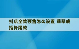 抖店全款预售怎么设置 翡翠戒指补尾款