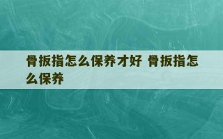 骨扳指怎么保养才好 骨扳指怎么保养